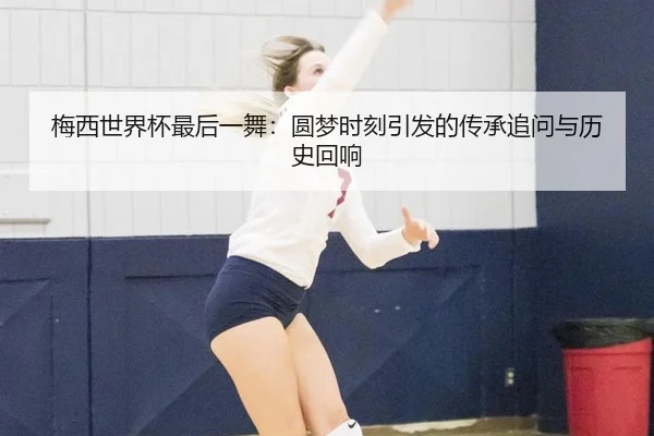 梅西世界杯最后一舞：圆梦时刻引发的传承追问与历史回响