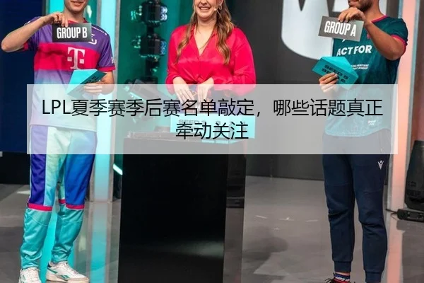 LPL夏季赛季后赛名单敲定，哪些话题真正牵动关注